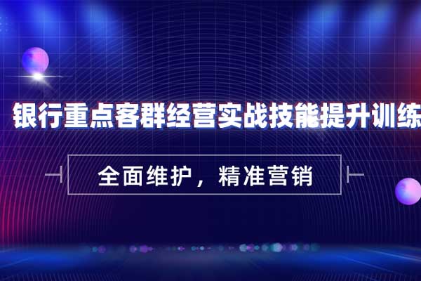 全面维护，精准营销—银行重点客群经营实战技能提升训练