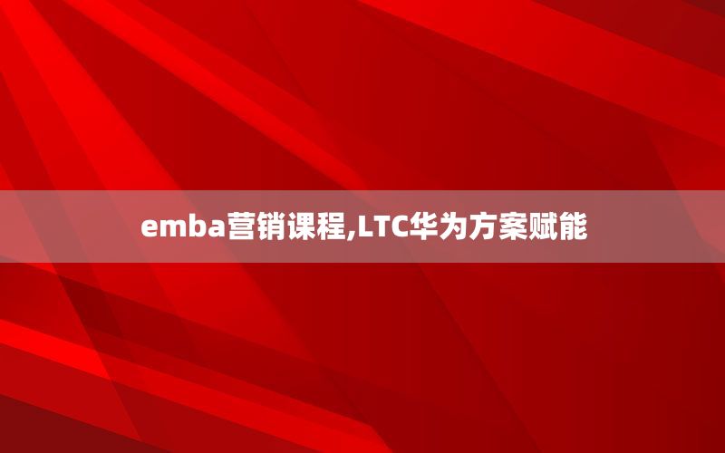 emba营销课程,LTC华为方案赋能
