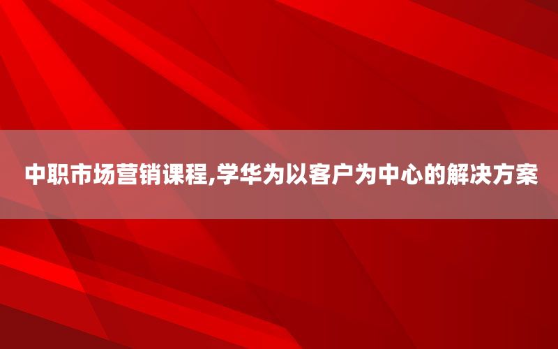 中职市场营销课程,学华为以客户为中心