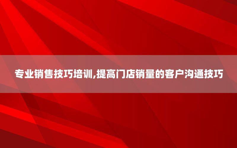 专业销售技巧培训,提高门店销量的客户沟通