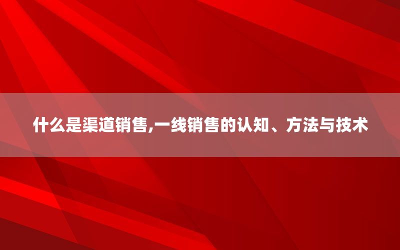 什么是渠道销售,一线销售的认知、方法