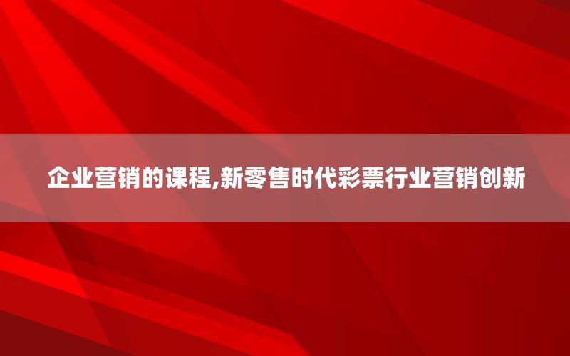 企业营销的课程,新零售时代彩票行业营销创