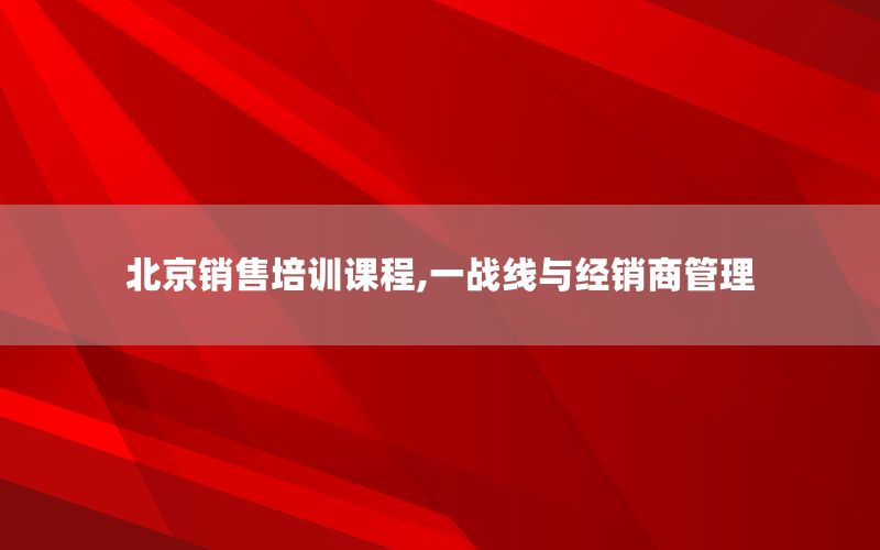 北京销售培训课程,一战线与经销商管理