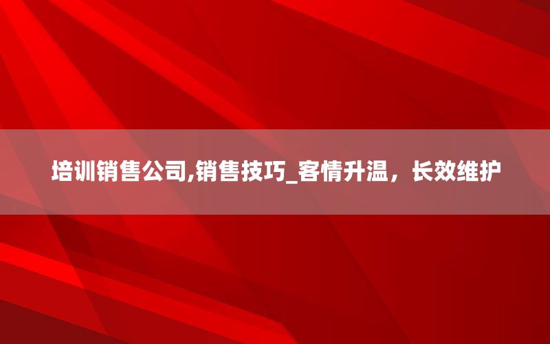 培训销售公司,销售技巧_客情升温，长