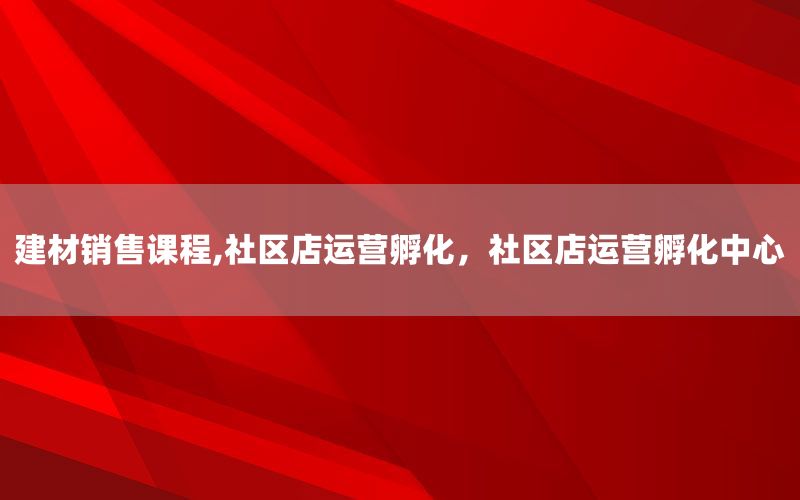 建材销售课程,社区店运营孵化，社区店