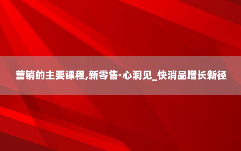 营销的主要课程,新零售·心洞见_快消品增