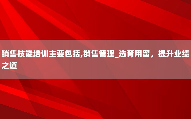 销售技能培训主要包括,销售管理_选育