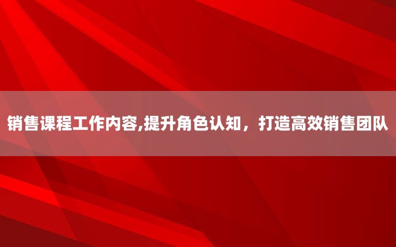 销售课程工作内容,提升角色认知，打造