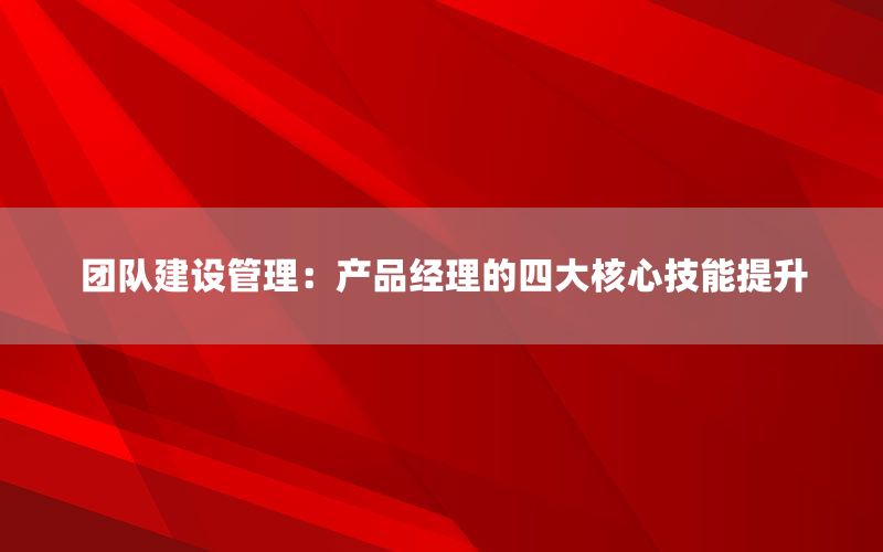 团队建设管理：产品经理的四大核心技能提升