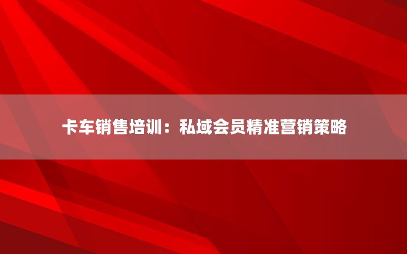 卡车销售培训：私域会员精准营销策略