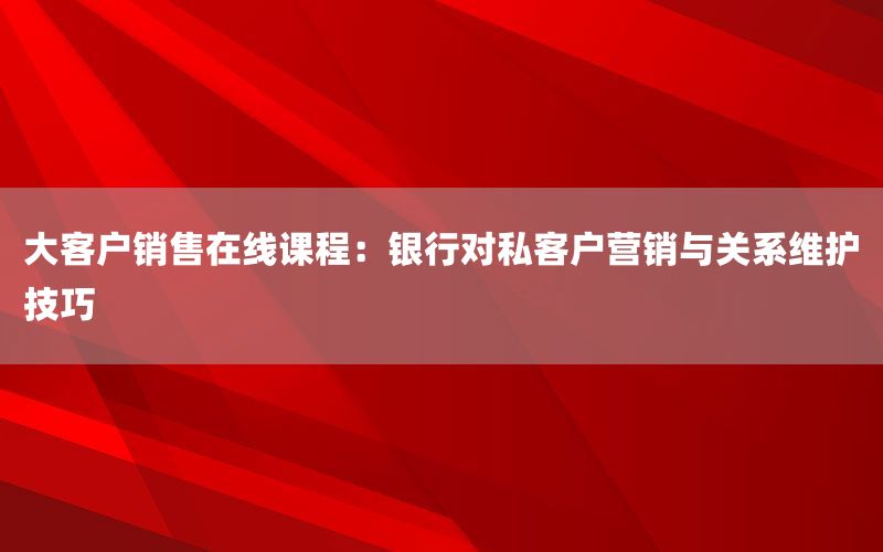 大客户销售在线课程：银行对私客户营销与关
