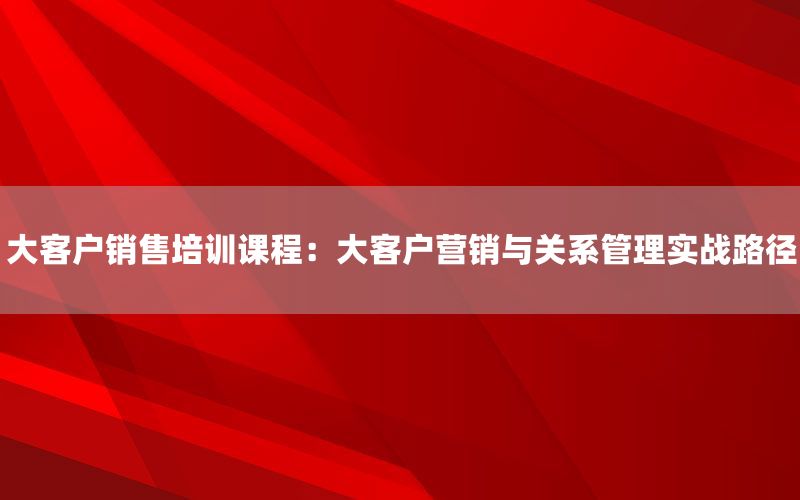 大客户销售培训课程：大客户营销与关系管理