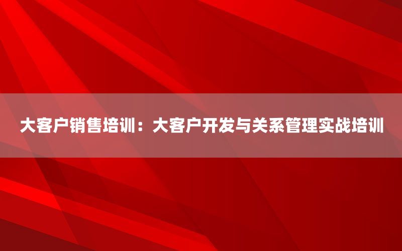 大客户销售培训：大客户开发与关系管理实战