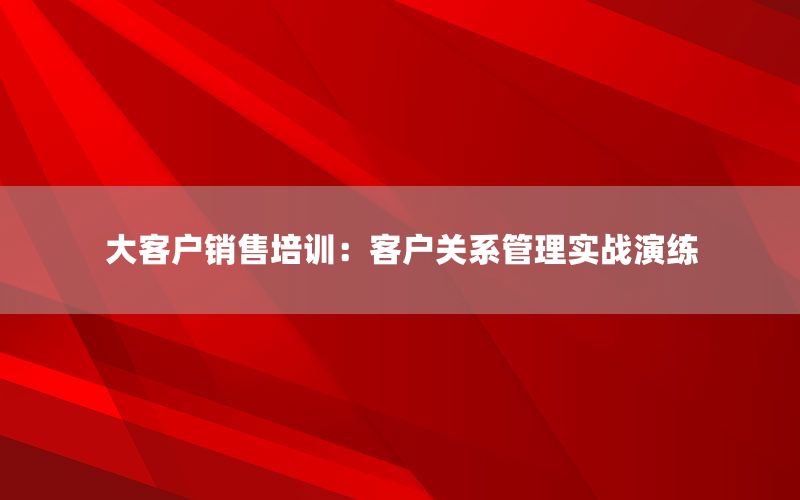 大客户销售培训：客户关系管理实战演练