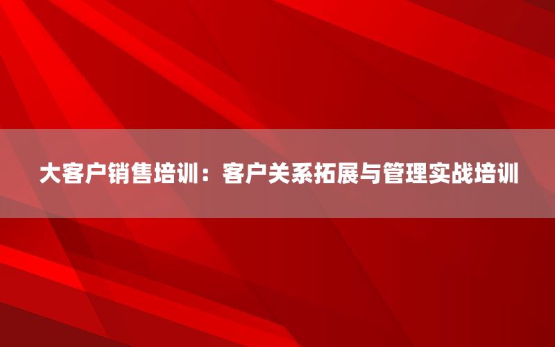 大客户销售培训：客户关系拓展与管理实战培