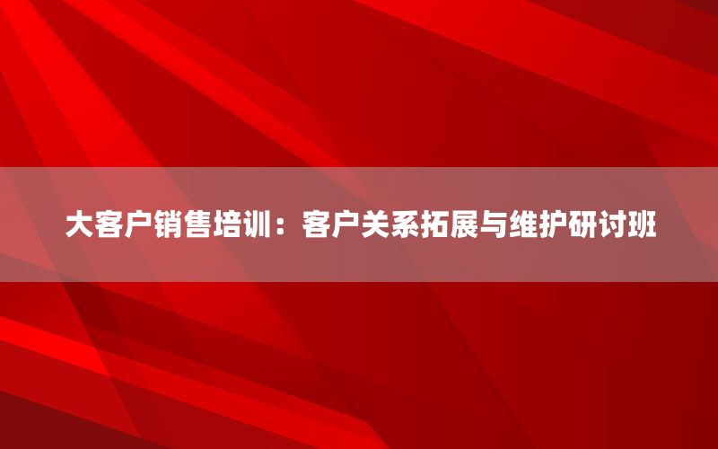 大客户销售培训：客户关系拓展与维护研讨班