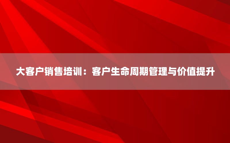大客户销售培训：客户生命周期管理与价值提