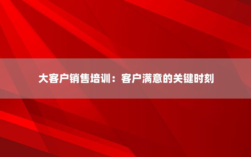 大客户销售培训：客户满意的关键时刻