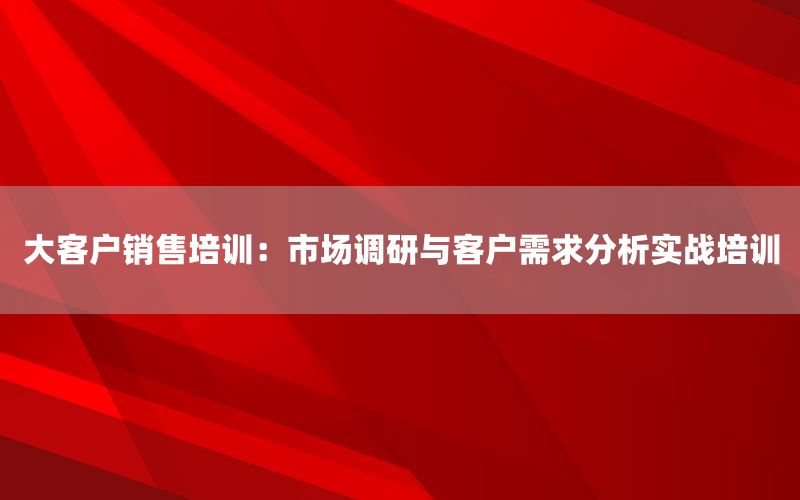 大客户销售培训：市场调研与客户需求分析实