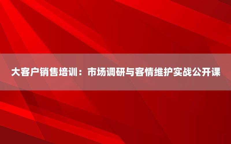 大客户销售培训：市场调研与客情维护实战公