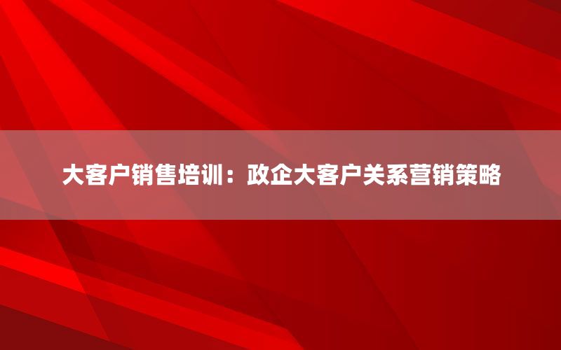 大客户销售培训：政企大客户关系营销策