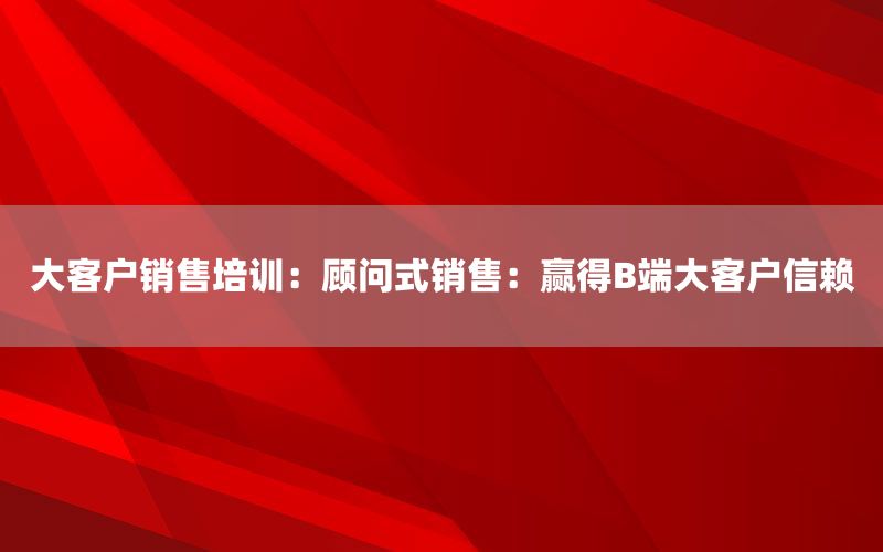 大客户销售培训：顾问式销售：赢得B端