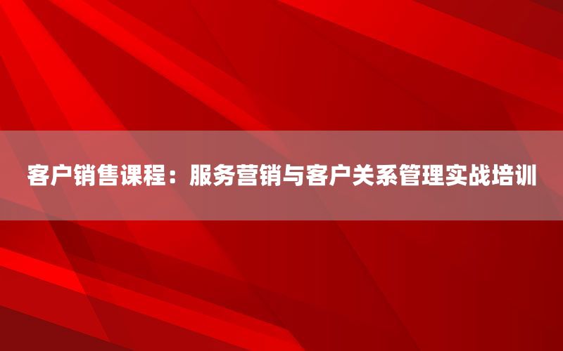 客户销售课程：服务营销与客户关系管理实战
