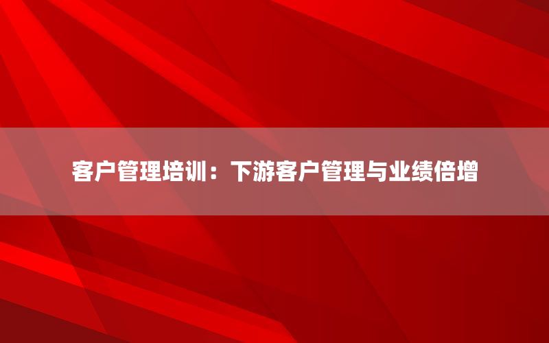 客户管理培训：下游客户管理与业绩倍增