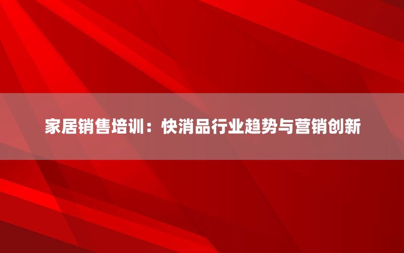 家居销售培训：快消品行业趋势与营销创新